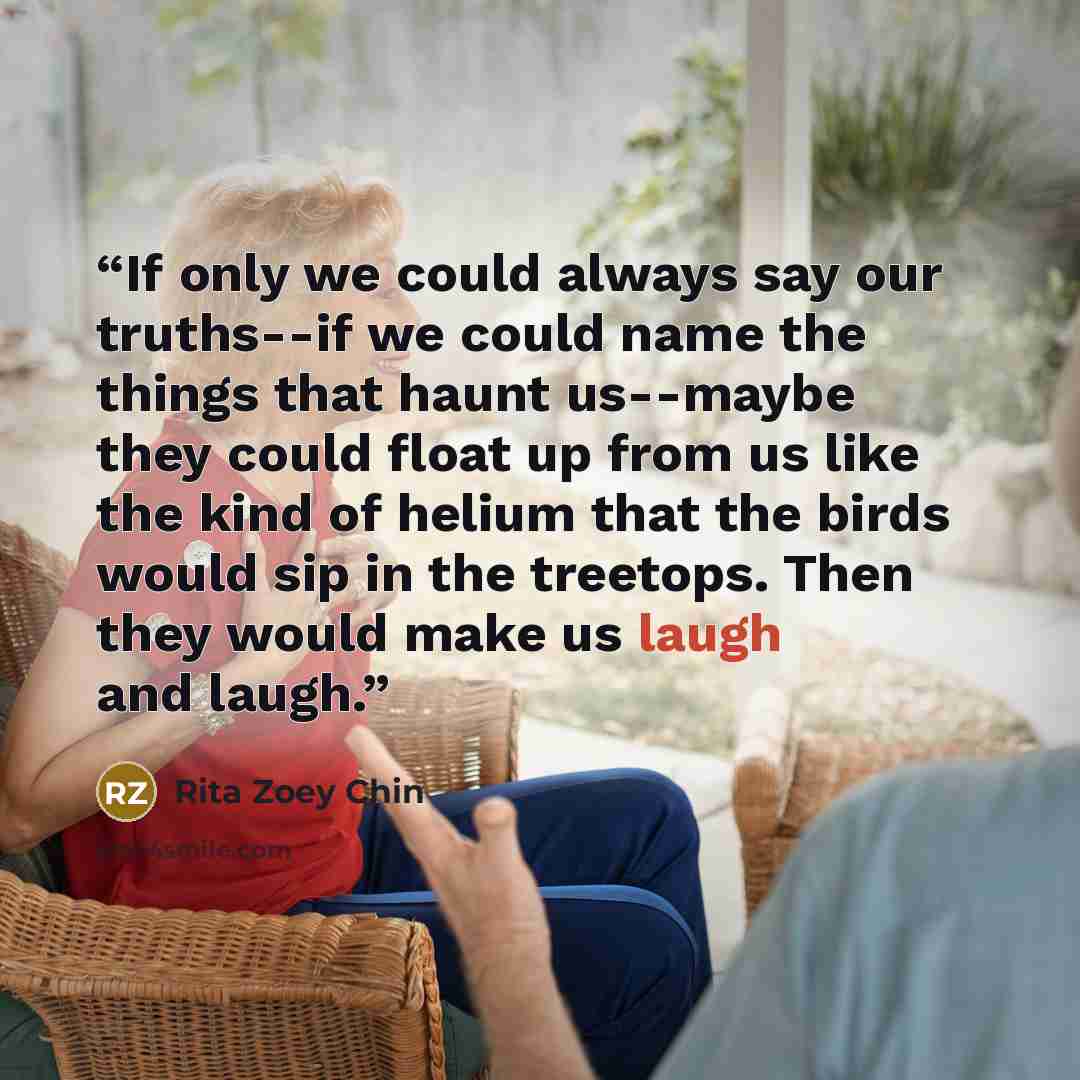 “If only we could always say our truths--if we could name the things that haunt us--maybe they could float up from us like the kind of helium that the birds would sip in the treetops. Then they would make us laugh and laugh.” quote by Rita Zoey Chin