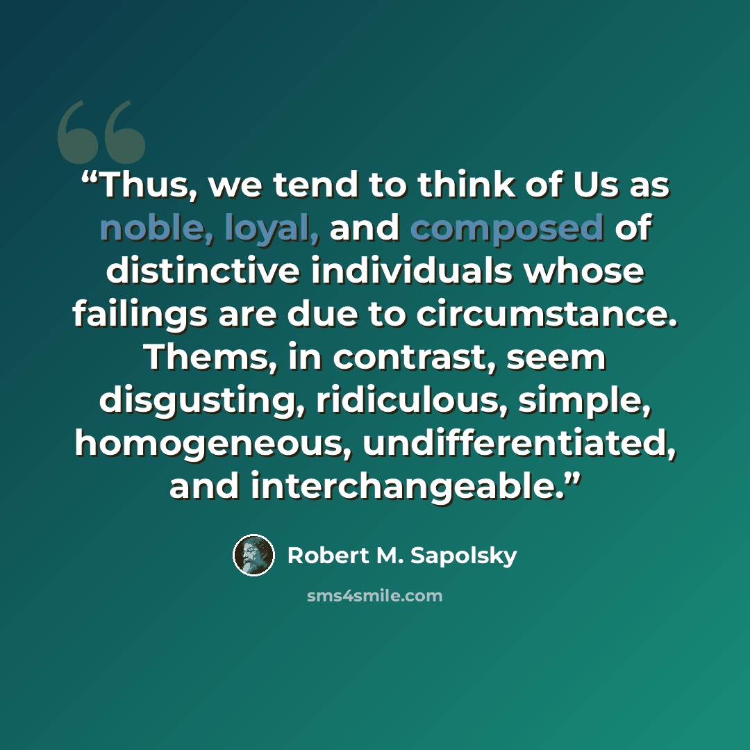 “Thus, we tend to think of Us as noble, loyal, and composed of distinctive individuals whose failings are due to circumstance. Thems, in contrast, seem disgusting, ridiculous, simple, homogeneous, undifferentiated, and interchangeable.” quote by Robert M. Sapolsky