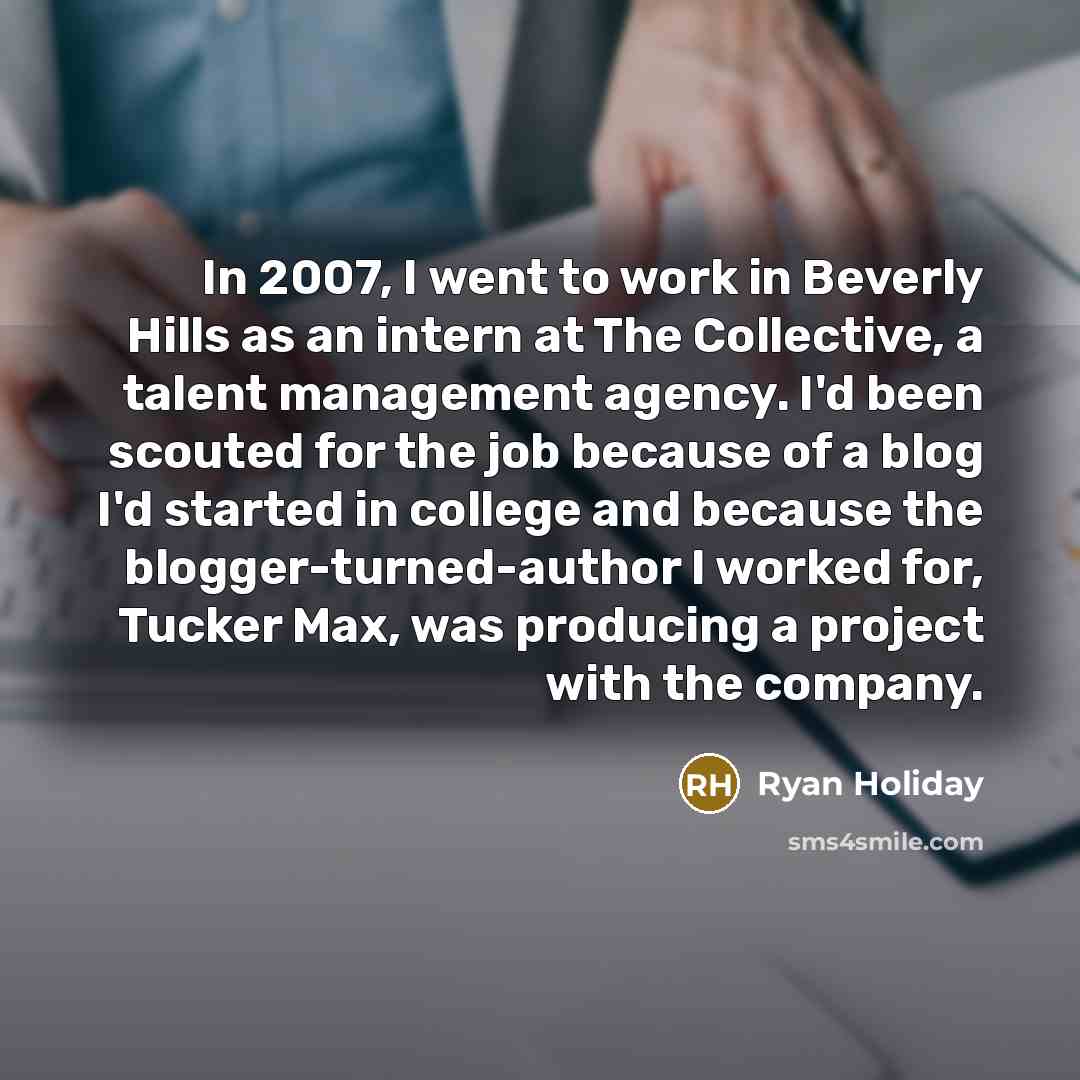 “In 2007, I went to work in Beverly Hills as an intern at The Collective, a talent management agency. I'd been scouted for the job because of a blog I'd started in college and because the blogger-turned-author I worked for, Tucker Max, was producing a project with the company.” quote by Ryan Holiday