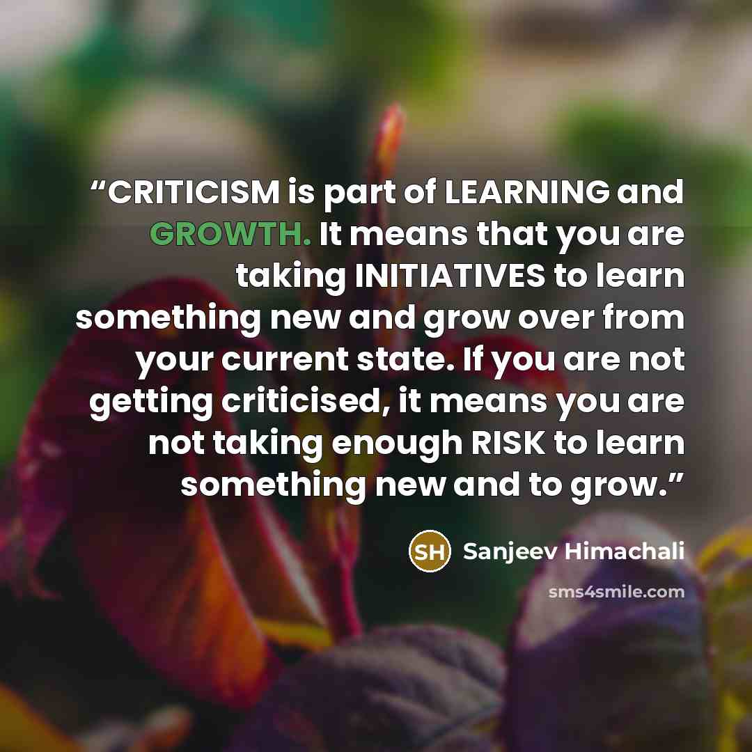 “CRITICISM is part of LEARNING and GROWTH. It means that you are taking INITIATIVES to learn something new and grow over from your current state. If you are not getting criticised, it means you are not taking enough RISK to learn something new and to grow.” quote by Sanjeev Himachali