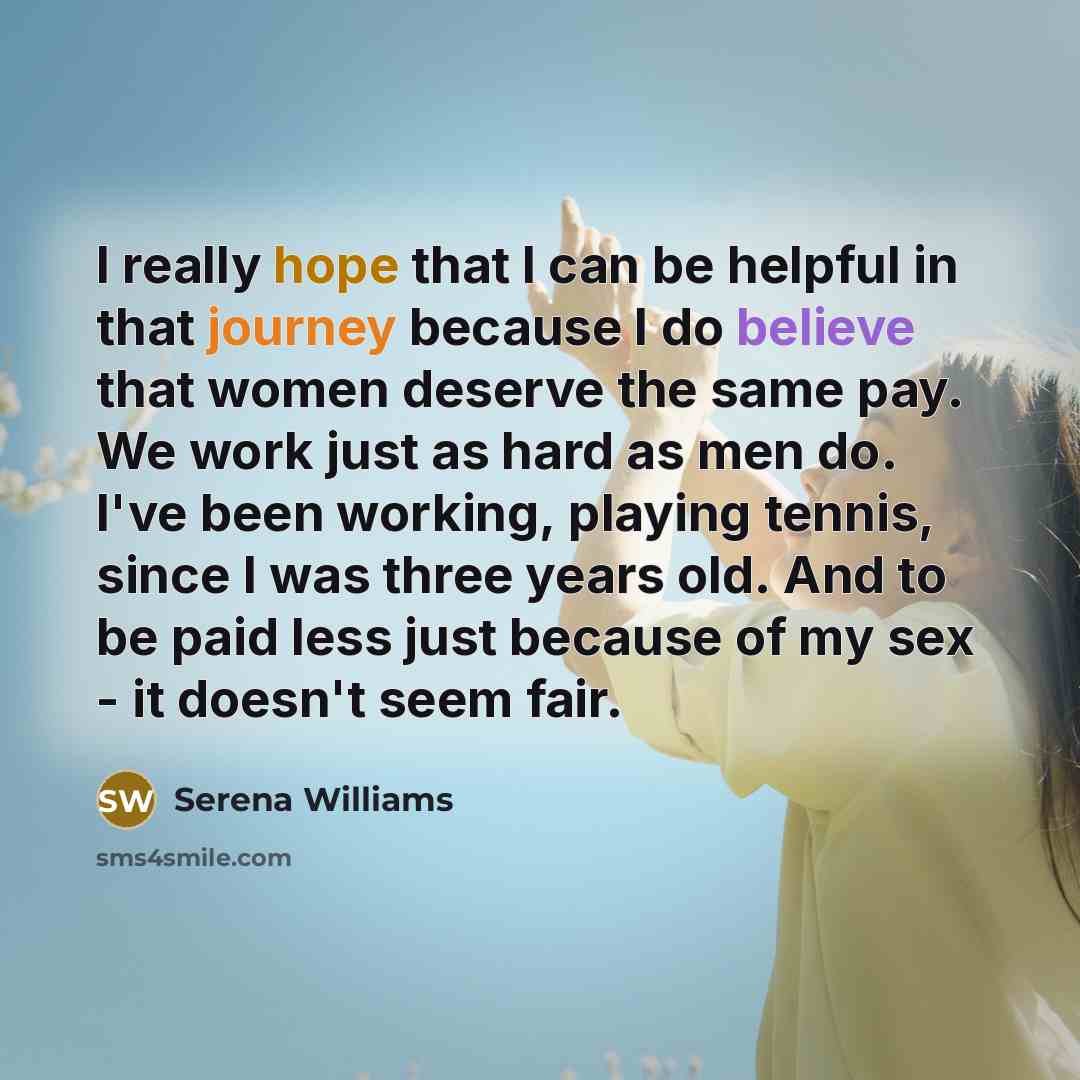 “I really hope that I can be helpful in that journey because I do believe that women deserve the same pay. We work just as hard as men do. I've been working, playing tennis, since I was three years old. And to be paid less just because of my sex - it doesn't seem fair.” quote by Serena Williams