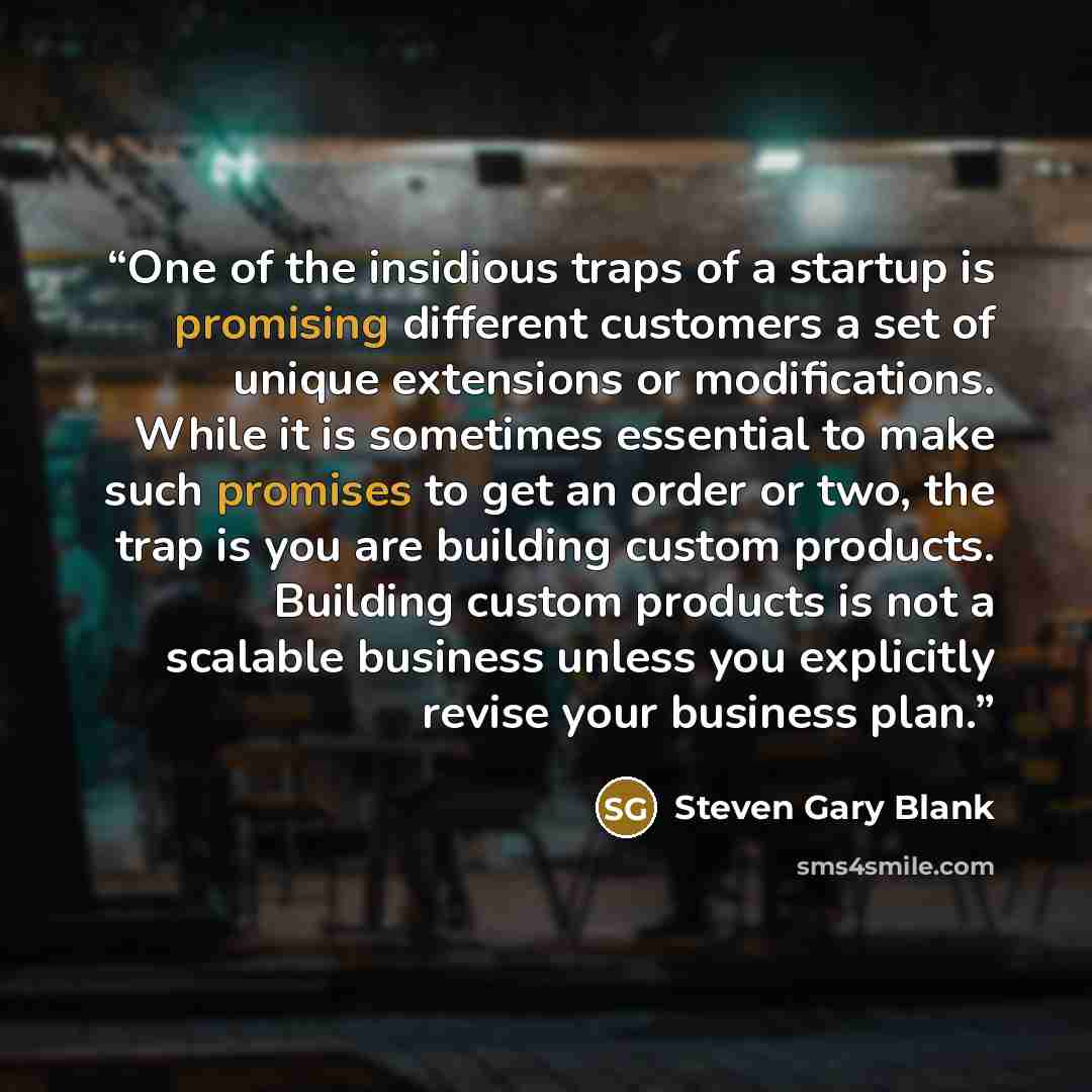 “One of the insidious traps of a startup is promising different customers a set of unique extensions or modifications. While it is sometimes essential to make such promises to get an order or two, the trap is you are building custom products. Building custom products is not a scalable business…” quote by Steven Gary Blank