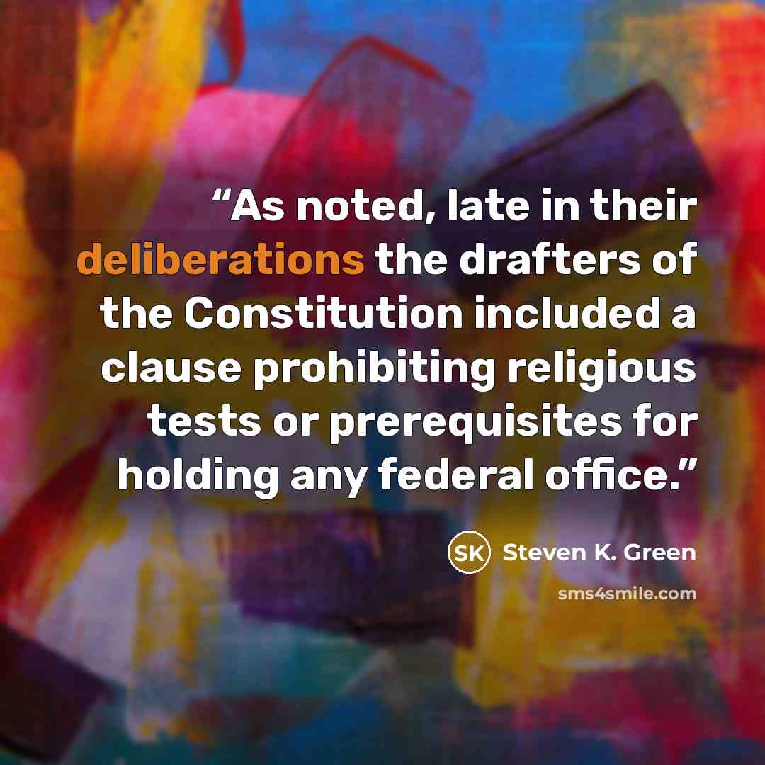 “As noted, late in their deliberations the drafters of the Constitution included a clause prohibiting religious tests or prerequisites for holding any federal office.” quote by Steven K. Green