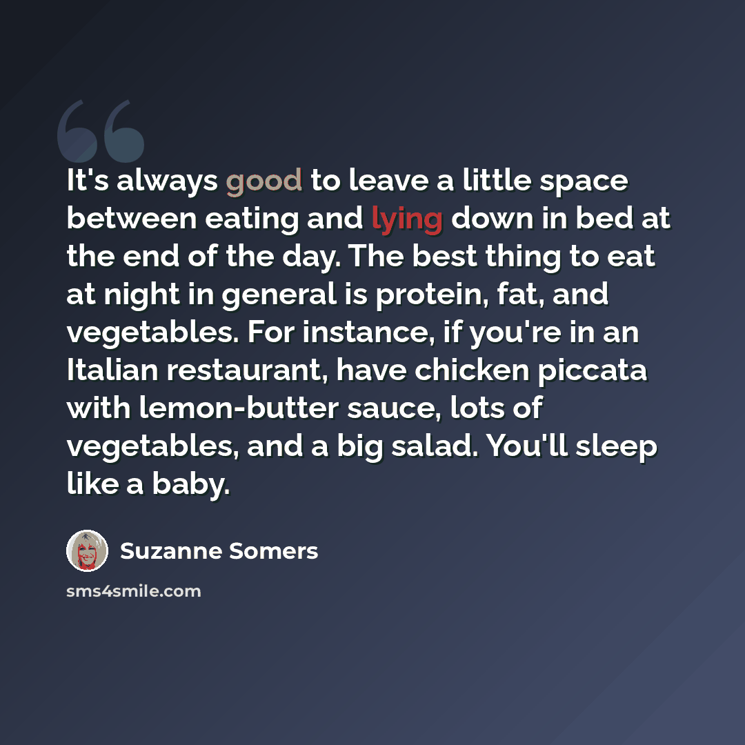 “It's always good to leave a little space between eating and lying down in bed at the end of the day. The best thing to eat at night in general is protein, fat, and vegetables. For instance, if you're in an Italian restaurant, have chicken piccata with lemon-butter sauce, lots of vegetables, and a…” quote by Suzanne Somers