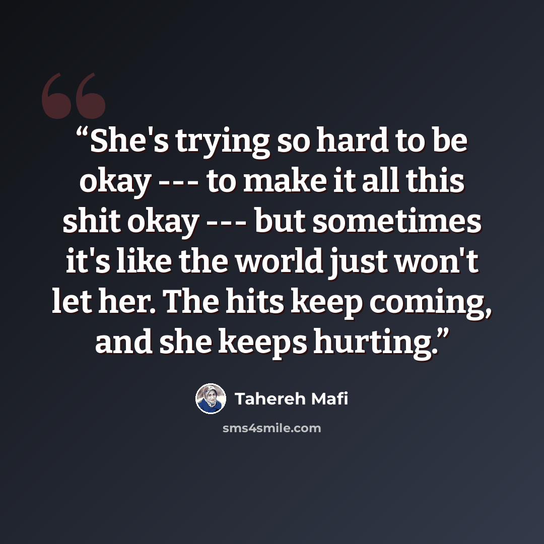 “She's trying so hard to be okay --- to make it all this shit okay --- but sometimes it's like the world just won't let her. The hits keep coming, and she keeps hurting.” quote by Tahereh Mafi