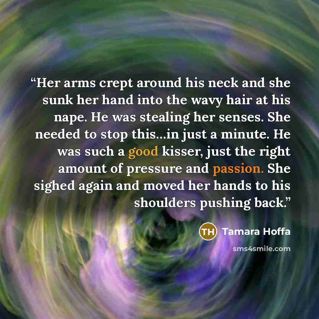 “Her arms crept around his neck and she sunk her hand into the wavy hair at his nape. He was stealing her senses. She needed to stop this…in just a minute. He was such a good kisser, just the right amount of pressure and passion. She sighed again and moved her hands to his shoulders pushing back.” quote by Tamara Hoffa