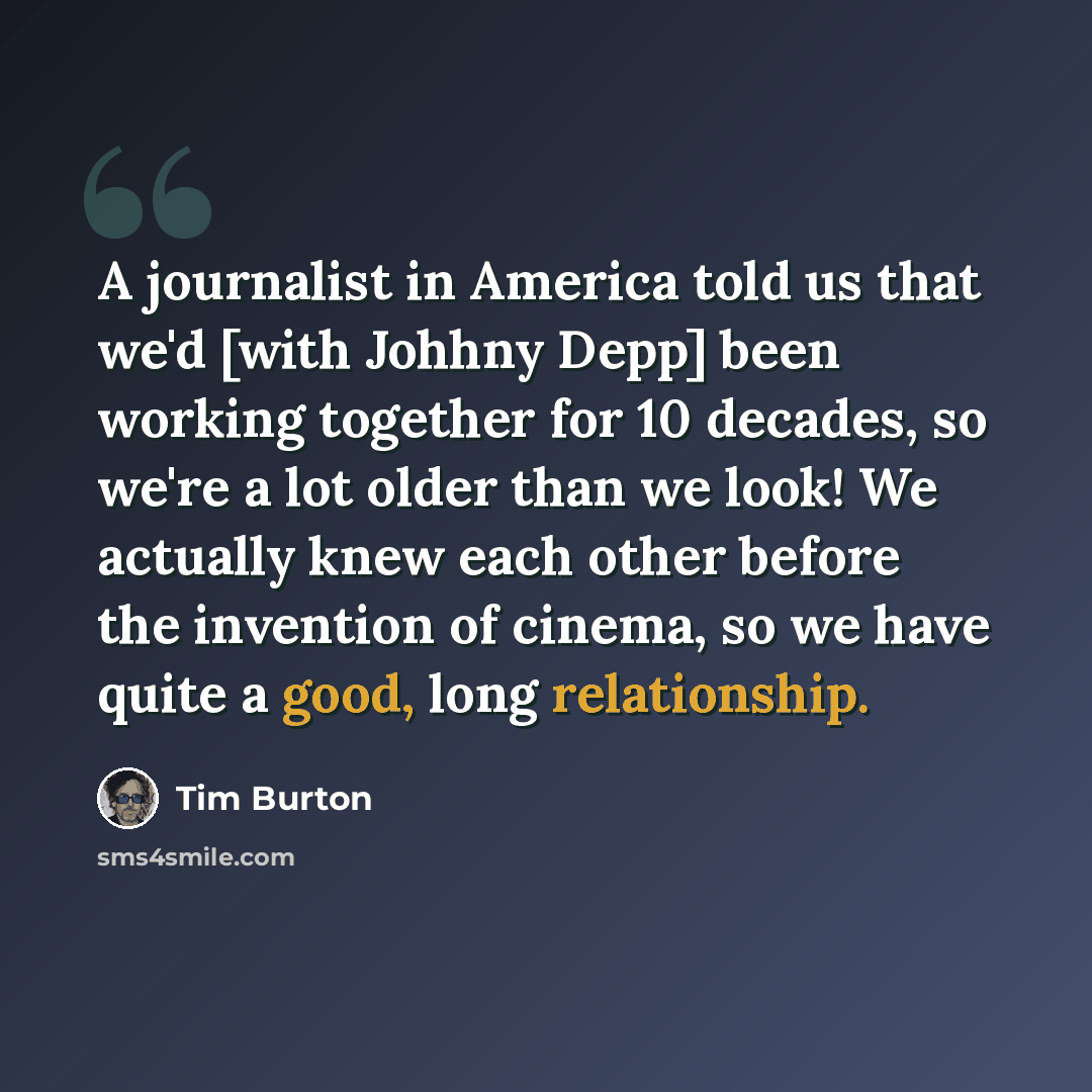 “A journalist in America told us that we'd [with Johhny Depp] been working together for 10 decades, so we're a lot older than we look! We actually knew each other before the invention of cinema, so we have quite a good, long relationship.” quote by Tim Burton