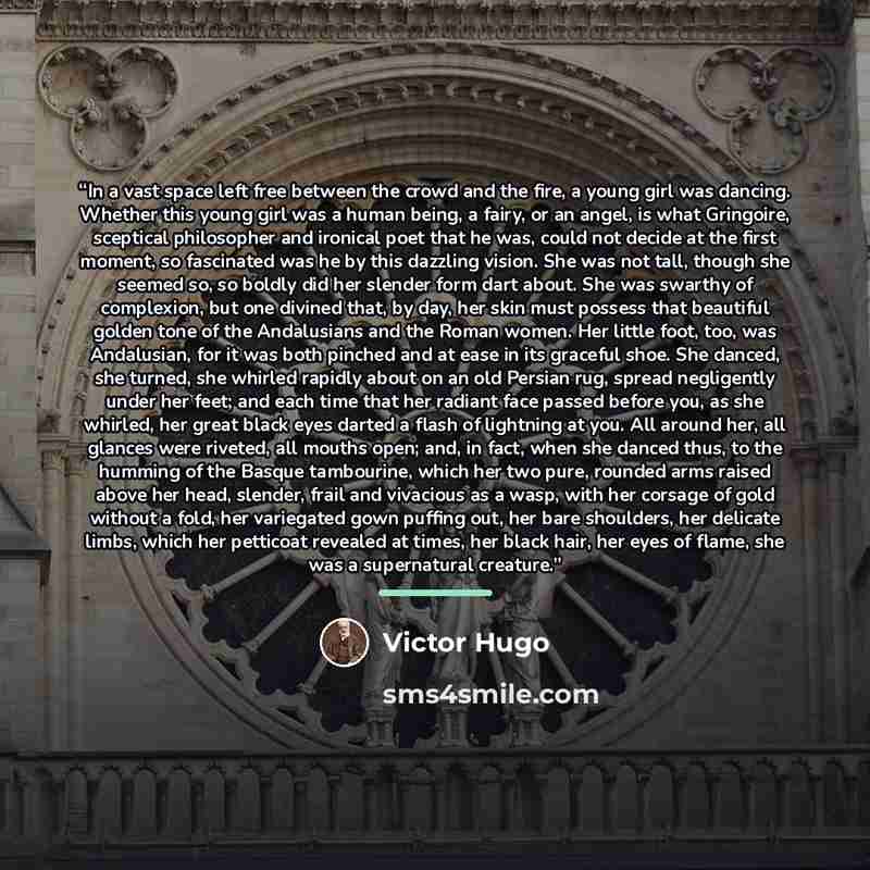 “In a vast space left free between the crowd and the fire, a young girl was dancing. Whether this young girl was a human being, a fairy, or an angel, is what Gringoire, sceptical philosopher and ironical poet that he was, could not decide at the first moment, so fascinated was he by this dazzling…” quote by Victor Hugo