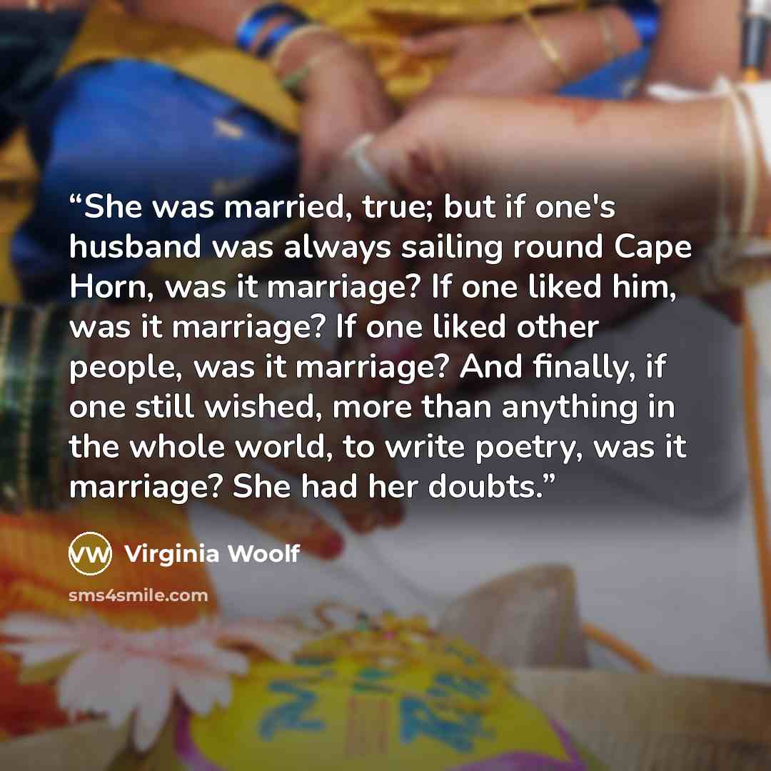 “She was married, true; but if one's husband was always sailing round Cape Horn, was it marriage? If one liked him, was it marriage? If one liked other people, was it marriage? And finally, if one still wished, more than anything in the whole world, to write poetry, was it marriage? She had her…” quote by Virginia Woolf