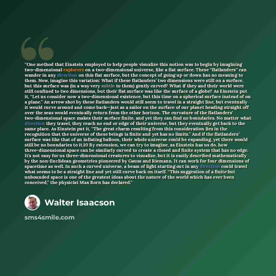 “One method that Einstein employed to help people visualize this notion was to begin by imagining two-dimensional explorers on a two-dimensional universe, like a flat surface. These “flatlanders” can wander in any direction on this flat surface, but the concept of going up or down has no meaning to…” quote by Walter Isaacson