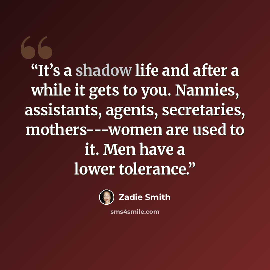 “It’s a shadow life and after a while it gets to you. Nannies, assistants, agents, secretaries, mothers---women are used to it. Men have a lower tolerance.” quote by Zadie Smith