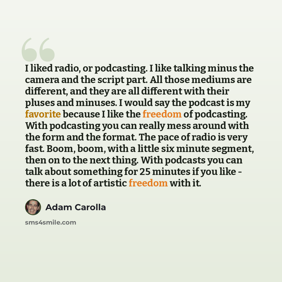 “I liked radio, or podcasting. I like talking minus the camera and the script part. All those mediums are different, and they are all different with their pluses and minuses. I would say the podcast is my favorite because I like the freedom of podcasting. With podcasting you can really mess around…” quote by Adam Carolla