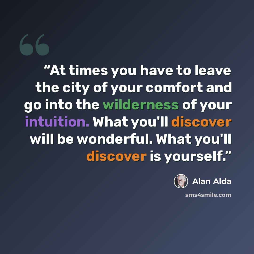 “At times you have to leave the city of your comfort and go into the wilderness of your intuition. What you'll discover will be wonderful. What you'll discover is yourself.” quote by Alan Alda