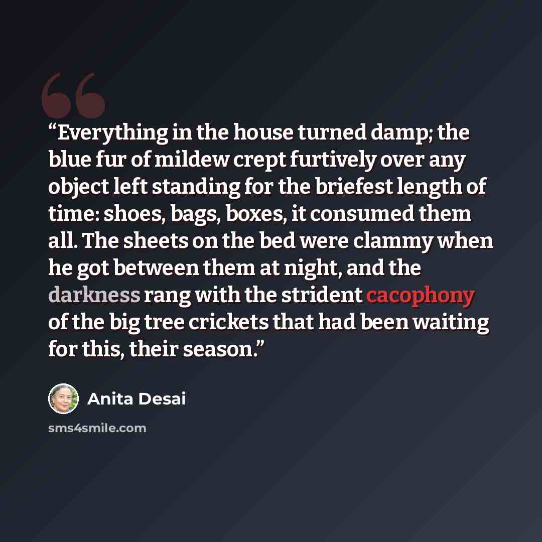 “Everything in the house turned damp; the blue fur of mildew crept furtively over any object left standing for the briefest length of time: shoes, bags, boxes, it consumed them all. The sheets on the bed were clammy when he got between them at night, and the darkness rang with the strident…” quote by Anita Desai