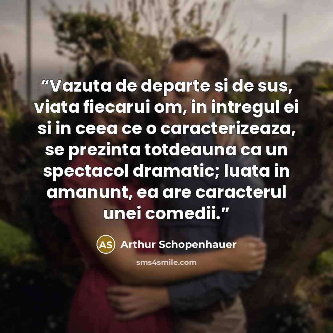 “Vazuta de departe si de sus, viata fiecarui om, in intregul ei si in ceea ce o caracterizeaza, se prezinta totdeauna ca un spectacol dramatic; luata in amanunt, ea are caracterul unei comedii.” quote by Arthur Schopenhauer