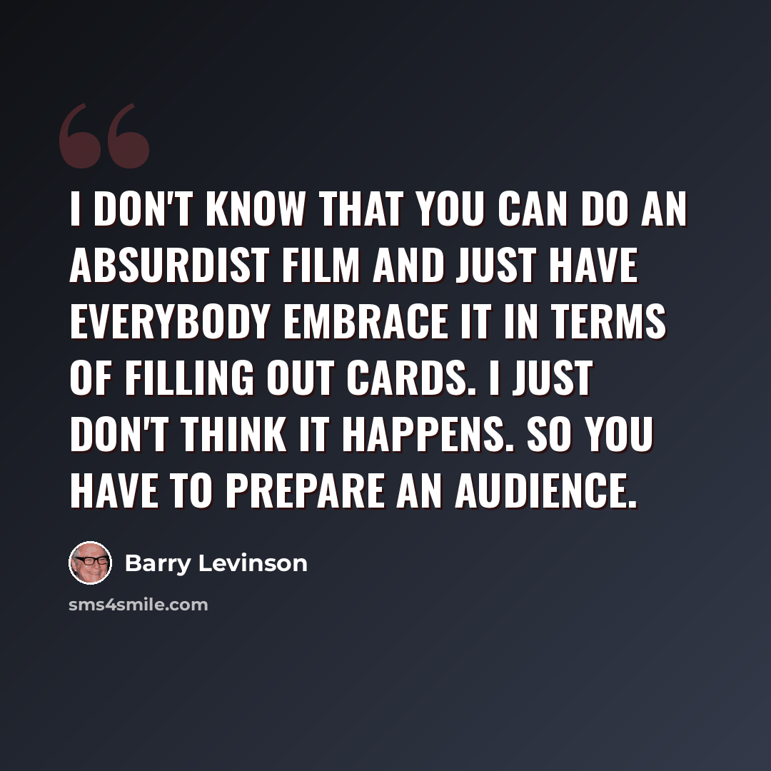 “I don't know that you can do an absurdist film and just have everybody embrace it in terms of filling out cards. I just don't think it happens. So you have to prepare an audience.” quote by Barry Levinson