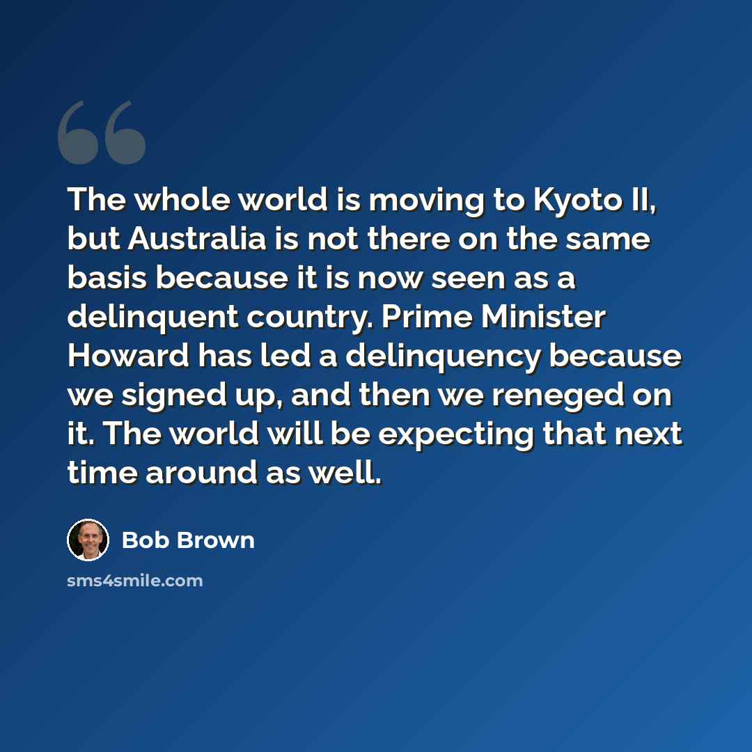 “The whole world is moving to Kyoto II, but Australia is not there on the same basis because it is now seen as a delinquent country. Prime Minister Howard has led a delinquency because we signed up, and then we reneged on it. The world will be expecting that next time around as well.” quote by Bob Brown