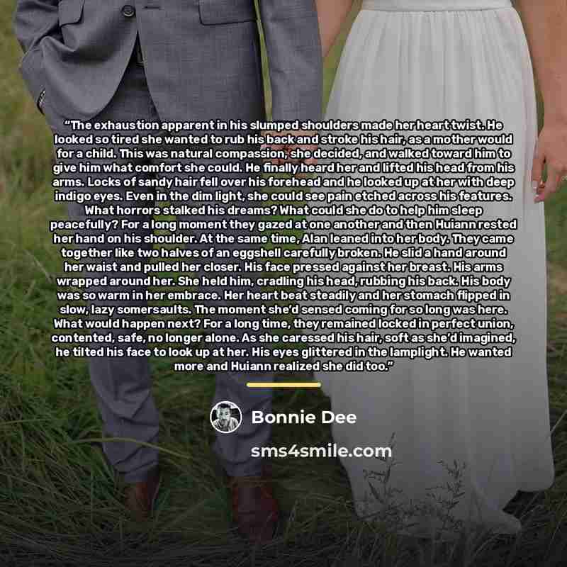 “The exhaustion apparent in his slumped shoulders made her heart twist. He looked so tired she wanted to rub his back and stroke his hair, as a mother would for a child. This was natural compassion, she decided, and walked toward him to give him what comfort she could. He finally heard her and…” quote by Bonnie Dee