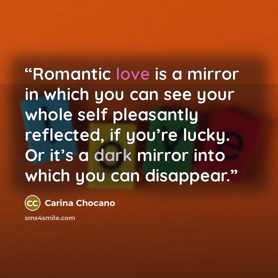 “Romantic love is a mirror in which you can see your whole self pleasantly reflected, if you’re lucky. Or it’s a dark mirror into which you can disappear.” quote by Carina Chocano
