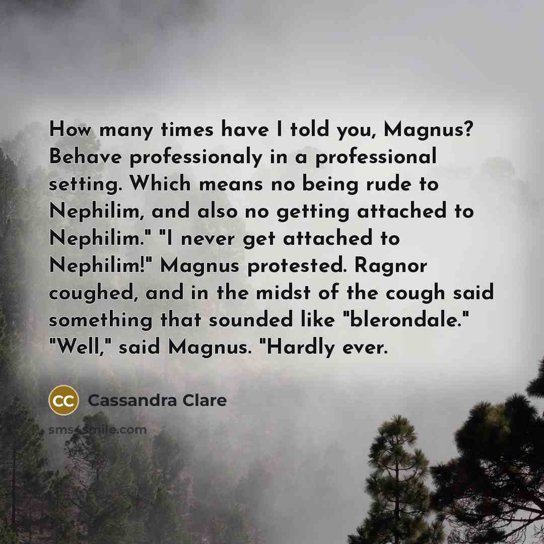 “How many times have I told you, Magnus? Behave professionaly in a professional setting. Which means no being rude to Nephilim, and also no getting attached to Nephilim." "I never get attached to Nephilim!" Magnus protested. Ragnor coughed, and in the midst of the cough said something that sounded…” quote by Cassandra Clare