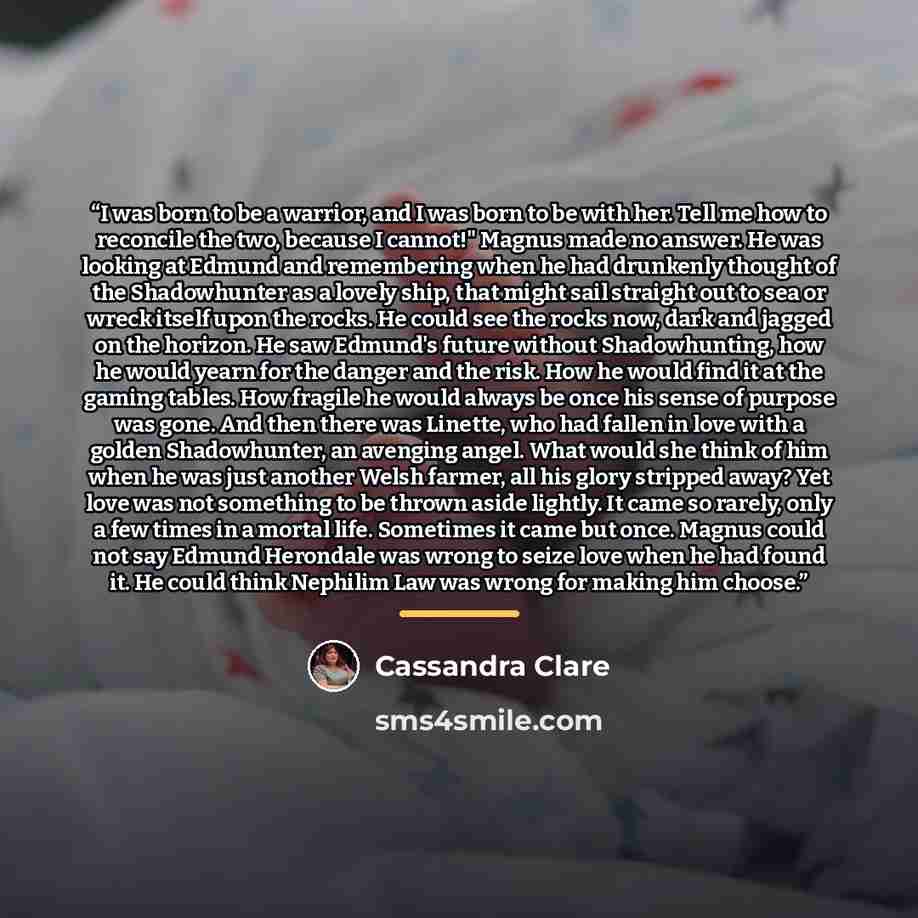 “I was born to be a warrior, and I was born to be with her. Tell me how to reconcile the two, because I cannot!" Magnus made no answer. He was looking at Edmund and remembering when he had drunkenly thought of the Shadowhunter as a lovely ship, that might sail straight out to sea or wreck itself…” quote by Cassandra Clare