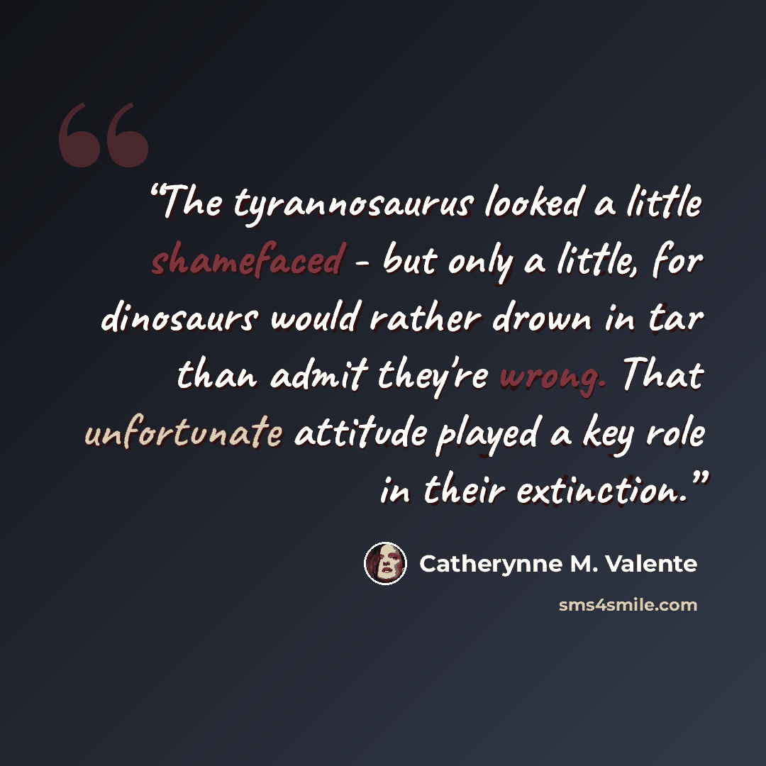 “The tyrannosaurus looked a little shamefaced - but only a little, for dinosaurs would rather drown in tar than admit they're wrong. That unfortunate attitude played a key role in their extinction.” quote by Catherynne M. Valente
