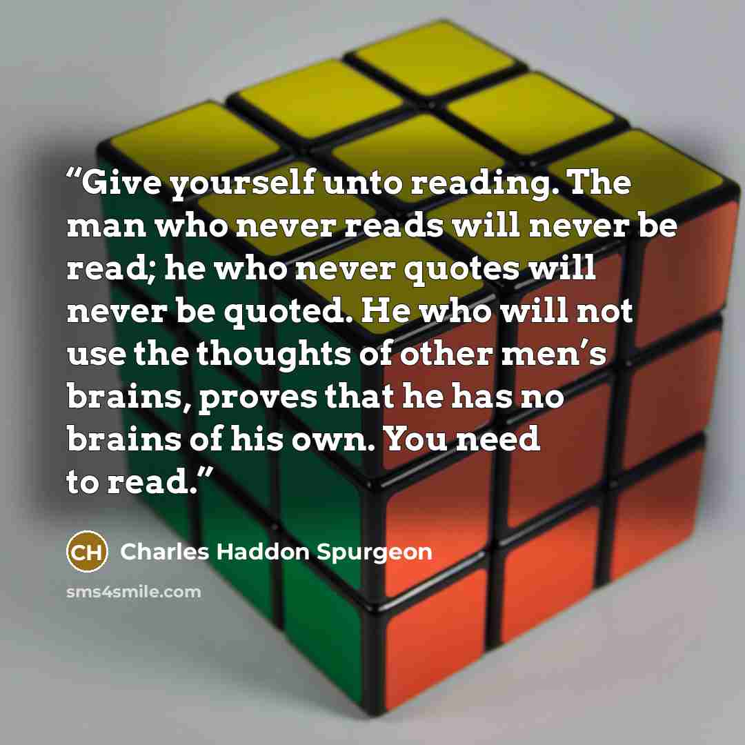 “Give yourself unto reading. The man who never reads will never be read; he who never quotes will never be quoted. He who will not use the thoughts of other men’s brains, proves that he has no brains of his own. You need to read.” quote by Charles Haddon Spurgeon
