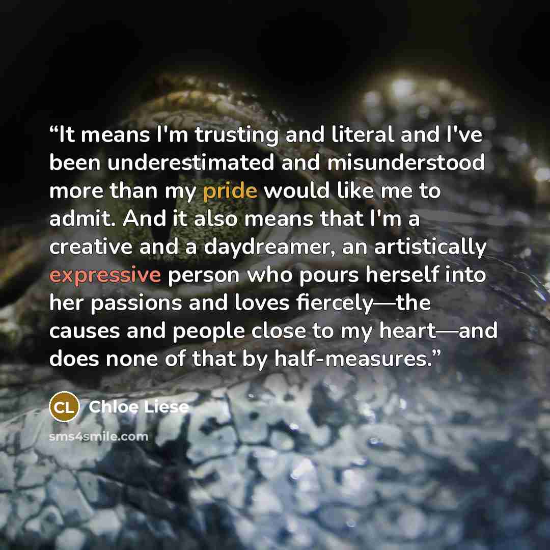 “It means I'm trusting and literal and I've been underestimated and misunderstood more than my pride would like me to admit. And it also means that I'm a creative and a daydreamer, an artistically expressive person who pours herself into her passions and loves fiercely—the causes and people close…” quote by Chloe Liese
