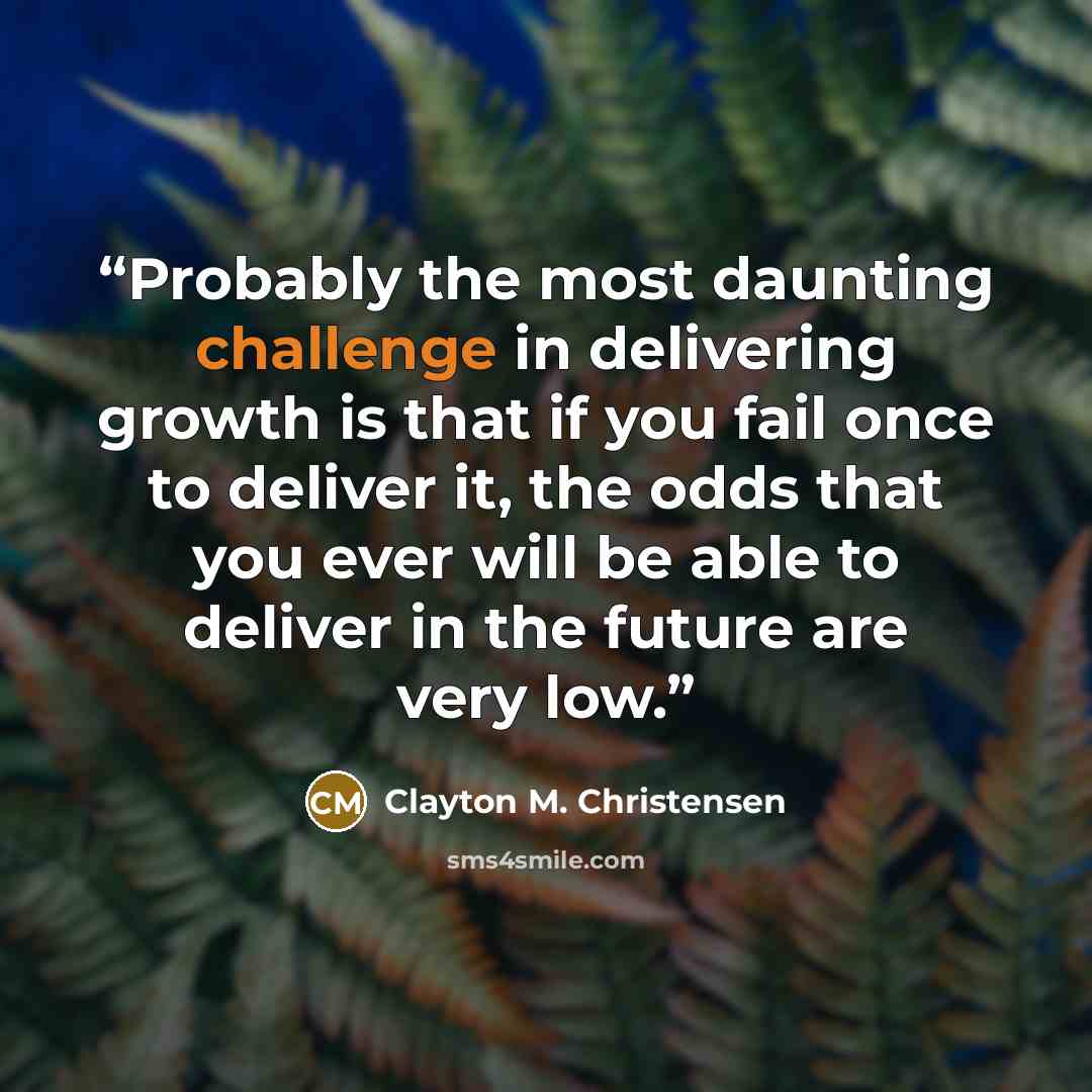“Probably the most daunting challenge in delivering growth is that if you fail once to deliver it, the odds that you ever will be able to deliver in the future are very low.” quote by Clayton M. Christensen