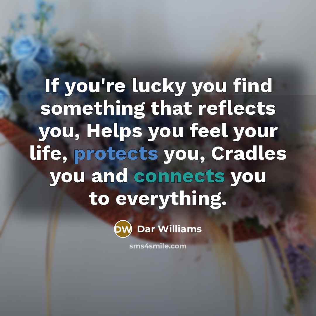 “If you're lucky you find something that reflects you, Helps you feel your life, protects you, Cradles you and connects you to everything.” quote by Dar Williams