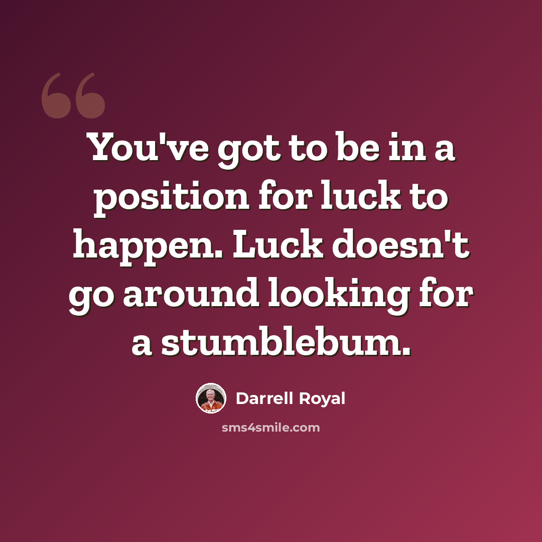 “You've got to be in a position for luck to happen. Luck doesn't go around looking for a stumblebum.” quote by Darrell Royal