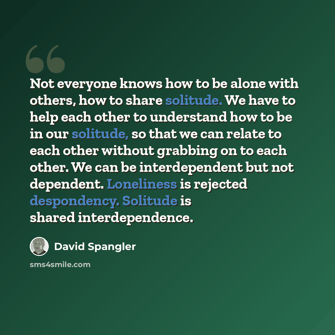 “Not everyone knows how to be alone with others, how to share solitude. We have to help each other to understand how to be in our solitude, so that we can relate to each other without grabbing on to each other. We can be interdependent but not dependent. Loneliness is rejected despondency. Solitude…” quote by David Spangler