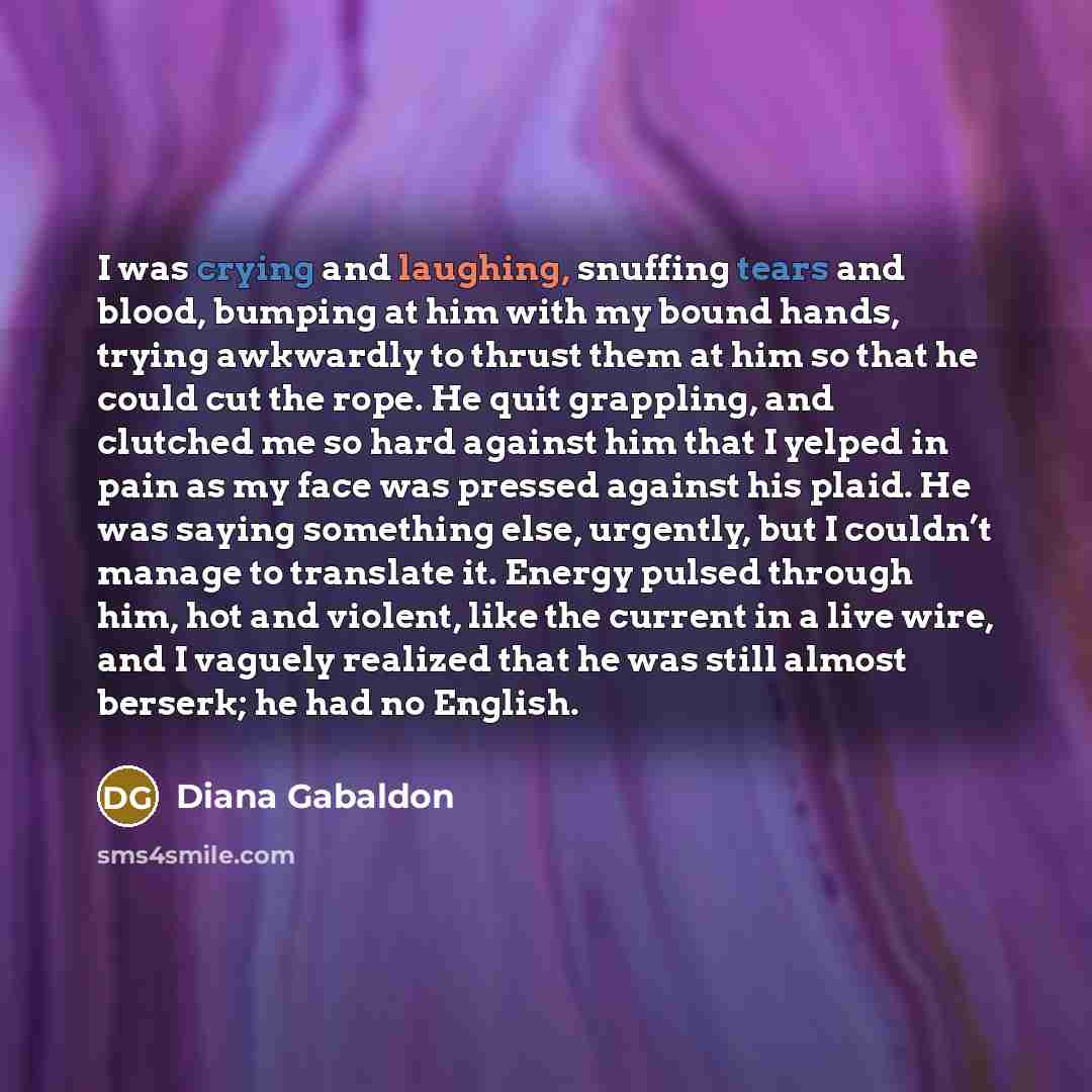 “I was crying and laughing, snuffing tears and blood, bumping at him with my bound hands, trying awkwardly to thrust them at him so that he could cut the rope. He quit grappling, and clutched me so hard against him that I yelped in pain as my face was pressed against his plaid. He was saying…” quote by Diana Gabaldon