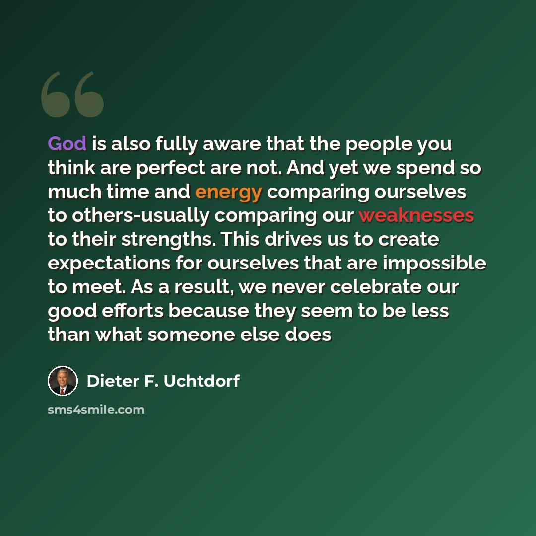 “God is also fully aware that the people you think are perfect are not. And yet we spend so much time and energy comparing ourselves to others-usually comparing our weaknesses to their strengths. This drives us to create expectations for ourselves that are impossible to meet. As a result, we never…” quote by Dieter F. Uchtdorf