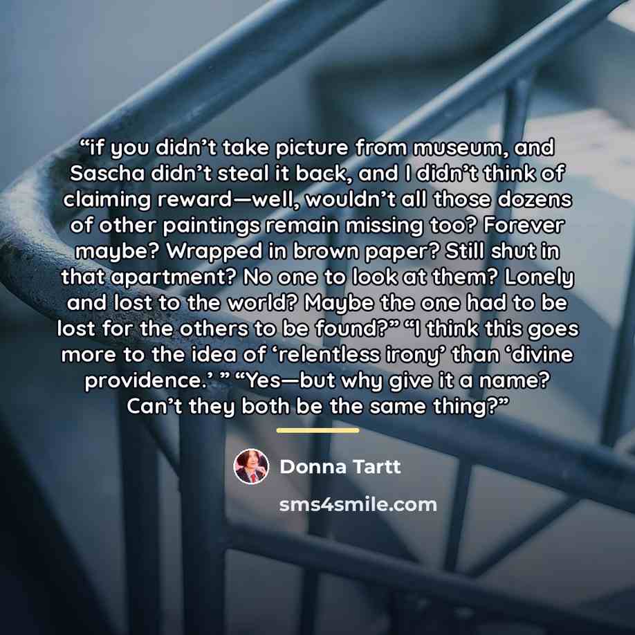 “if you didn’t take picture from museum, and Sascha didn’t steal it back, and I didn’t think of claiming reward—well, wouldn’t all those dozens of other paintings remain missing too? Forever maybe? Wrapped in brown paper? Still shut in that apartment? No one to look at them? Lonely and lost to the…” quote by Donna Tartt