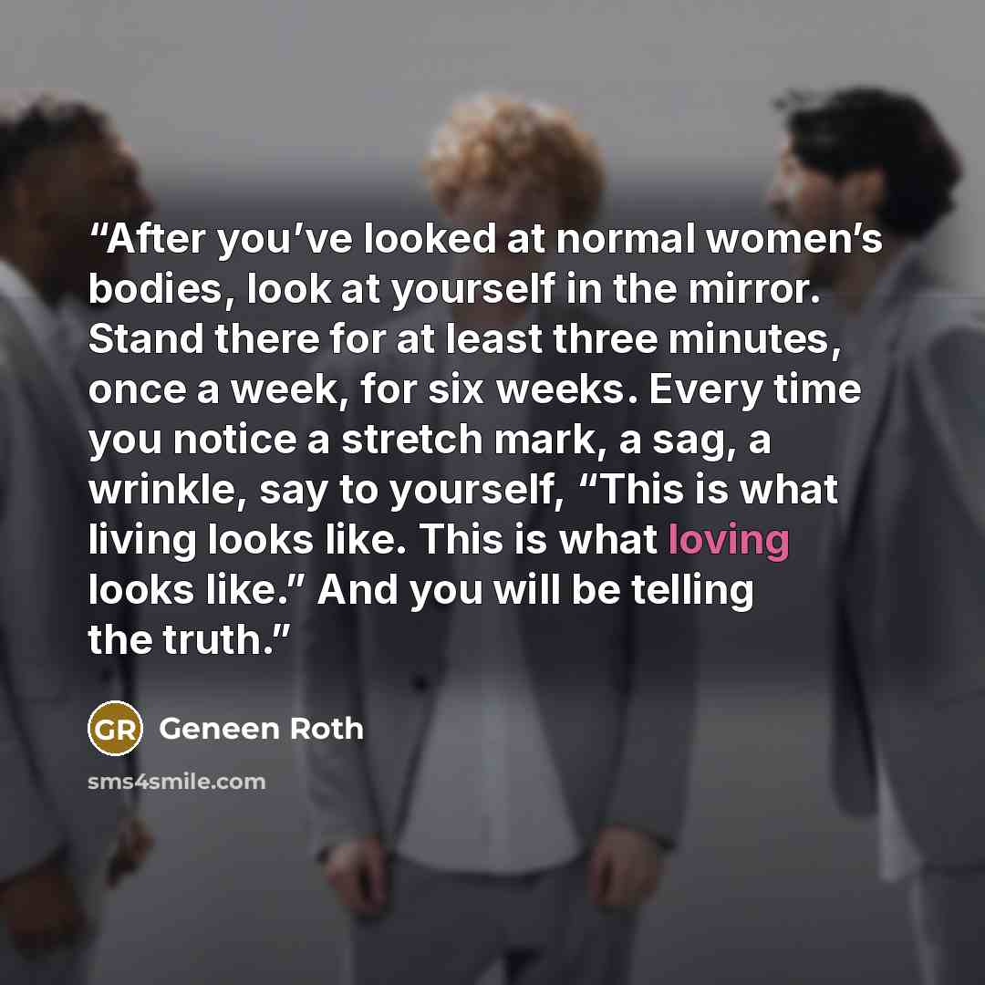 “After you’ve looked at normal women’s bodies, look at yourself in the mirror. Stand there for at least three minutes, once a week, for six weeks. Every time you notice a stretch mark, a sag, a wrinkle, say to yourself, “This is what living looks like. This is what loving looks like.” And you will…” quote by Geneen Roth