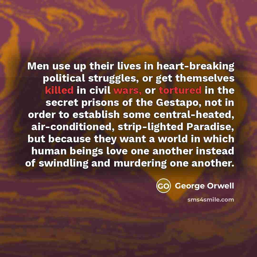 “Men use up their lives in heart-breaking political struggles, or get themselves killed in civil wars, or tortured in the secret prisons of the Gestapo, not in order to establish some central-heated, air-conditioned, strip-lighted Paradise, but because they want a world in which human beings love…” quote by George Orwell