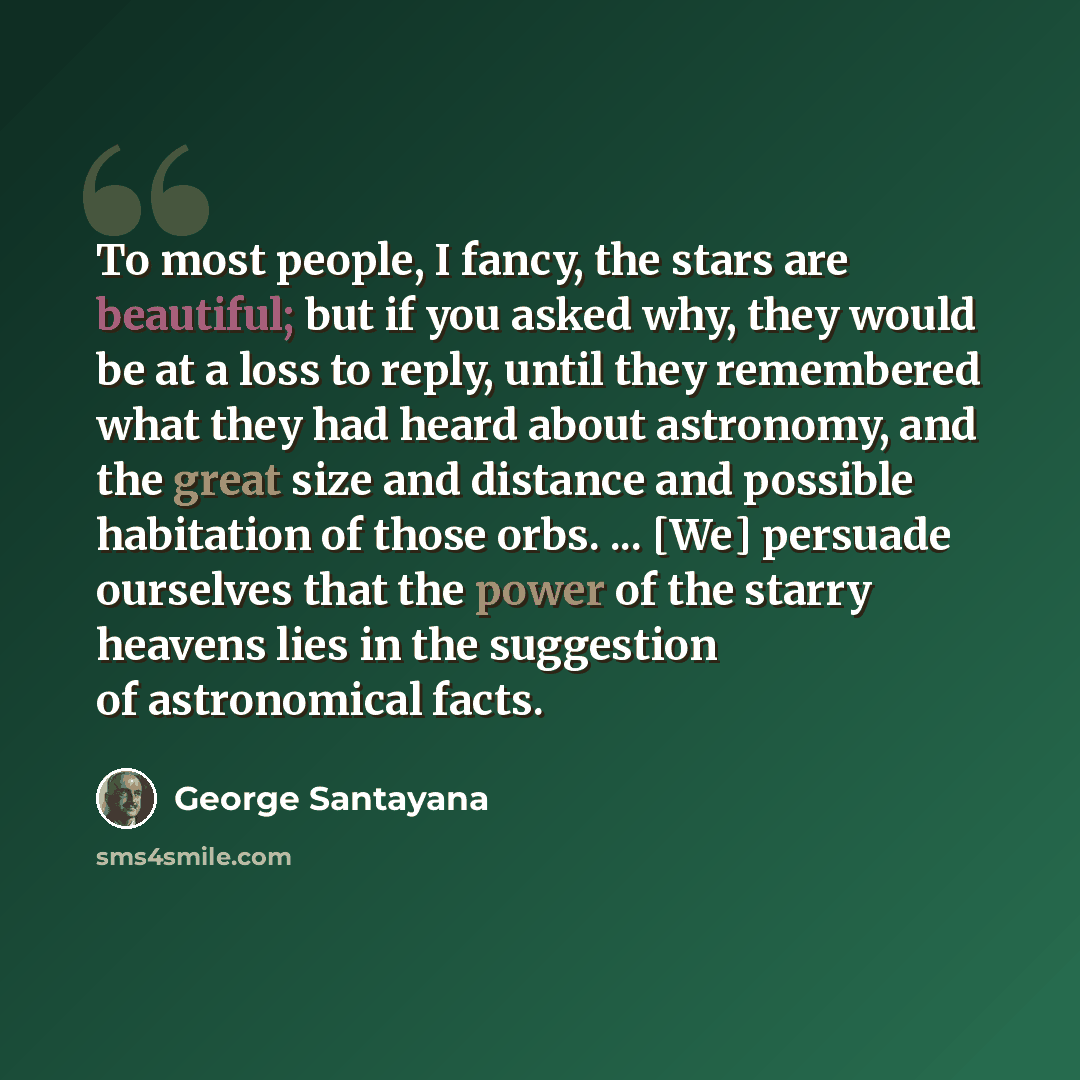 “To most people, I fancy, the stars are beautiful; but if you asked why, they would be at a loss to reply, until they remembered what they had heard about astronomy, and the great size and distance and possible habitation of those orbs. ... [We] persuade ourselves that the power of the starry…” quote by George Santayana