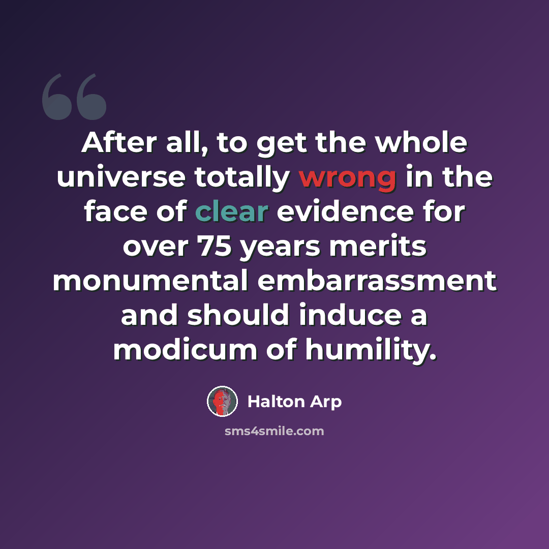 “After all, to get the whole universe totally wrong in the face of clear evidence for over 75 years merits monumental embarrassment and should induce a modicum of humility.” quote by Halton Arp