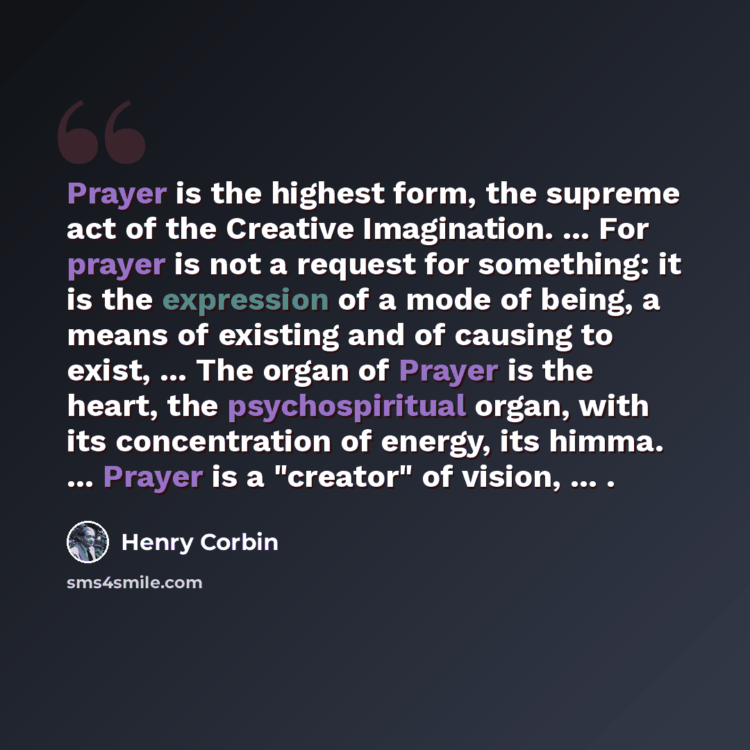 “Prayer is the highest form, the supreme act of the Creative Imagination. ... For prayer is not a request for something: it is the expression of a mode of being, a means of existing and of causing to exist, ... The organ of Prayer is the heart, the psychospiritual organ, with its concentration of…” quote by Henry Corbin
