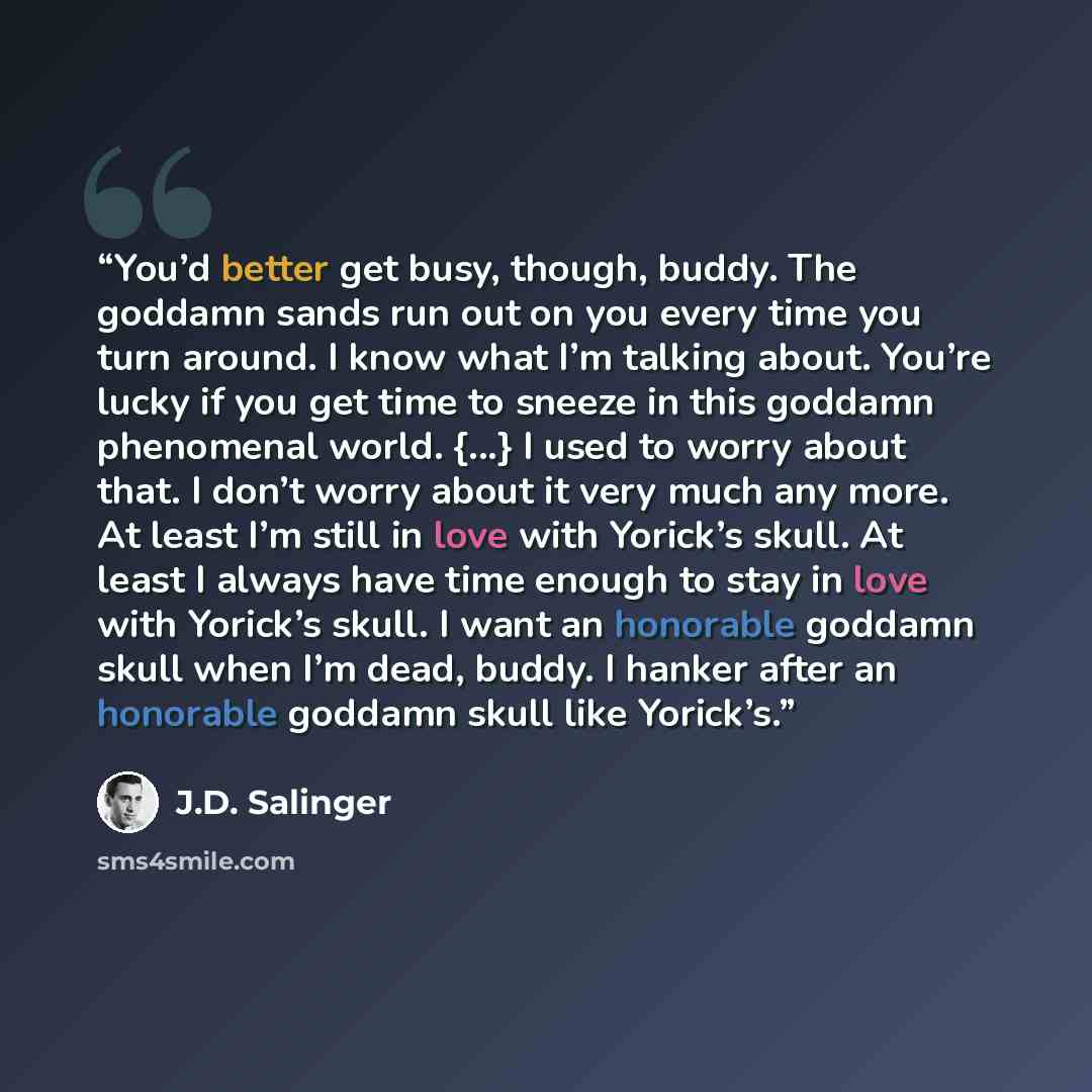 “You’d better get busy, though, buddy. The goddamn sands run out on you every time you turn around. I know what I’m talking about. You’re lucky if you get time to sneeze in this goddamn phenomenal world. {...} I used to worry about that. I don’t worry about it very much any more. At least I’m still…” quote by J.D. Salinger