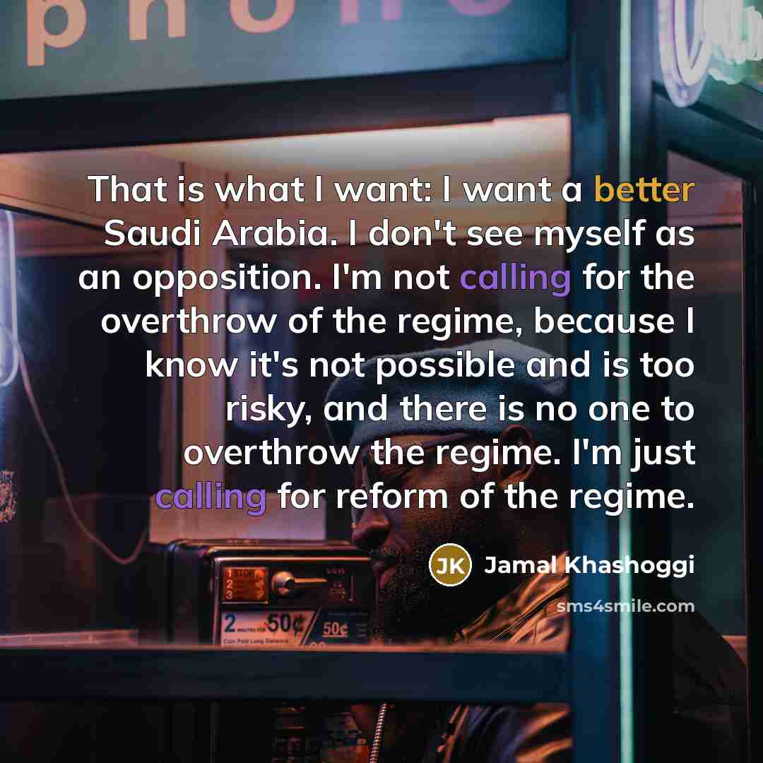 “That is what I want: I want a better Saudi Arabia. I don't see myself as an opposition. I'm not calling for the overthrow of the regime, because I know it's not possible and is too risky, and there is no one to overthrow the regime. I'm just calling for reform of the regime.” quote by Jamal Khashoggi