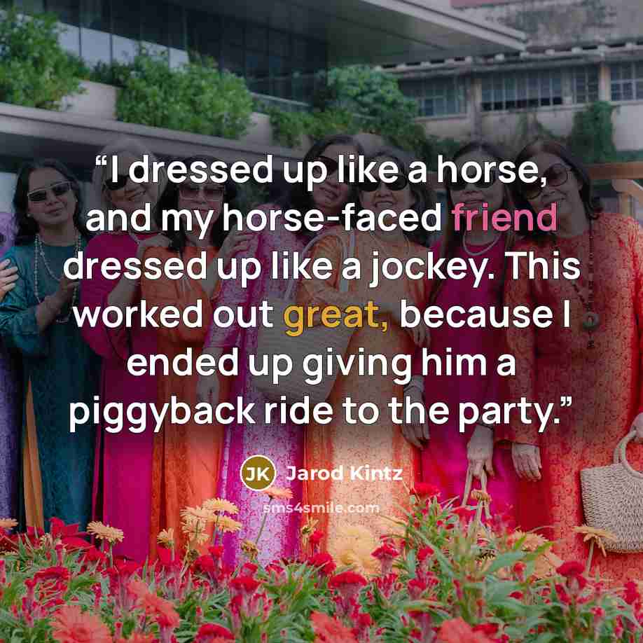 “I dressed up like a horse, and my horse-faced friend dressed up like a jockey. This worked out great, because I ended up giving him a piggyback ride to the party.” quote by Jarod Kintz