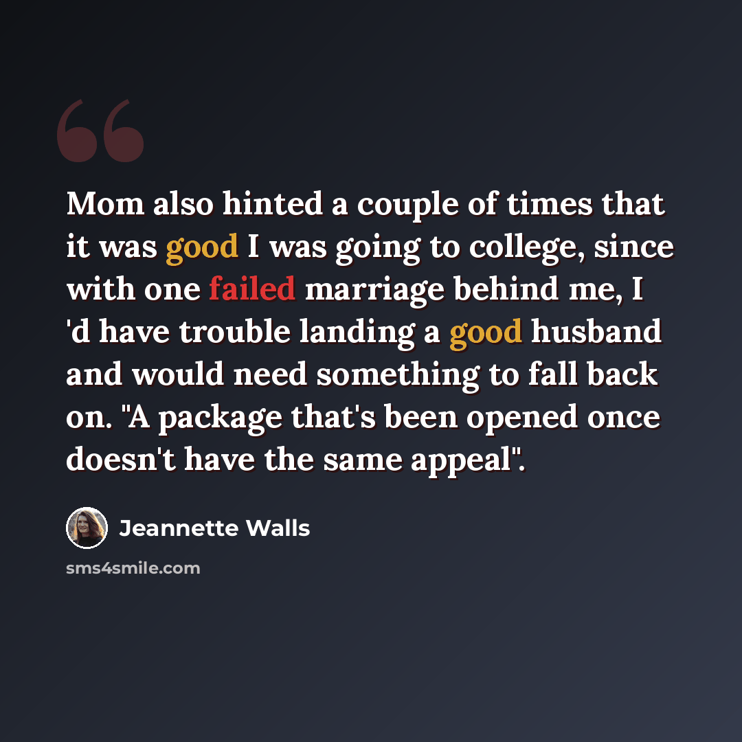“Mom also hinted a couple of times that it was good I was going to college, since with one failed marriage behind me, I 'd have trouble landing a good husband and would need something to fall back on. "A package that's been opened once doesn't have the same appeal".” quote by Jeannette Walls