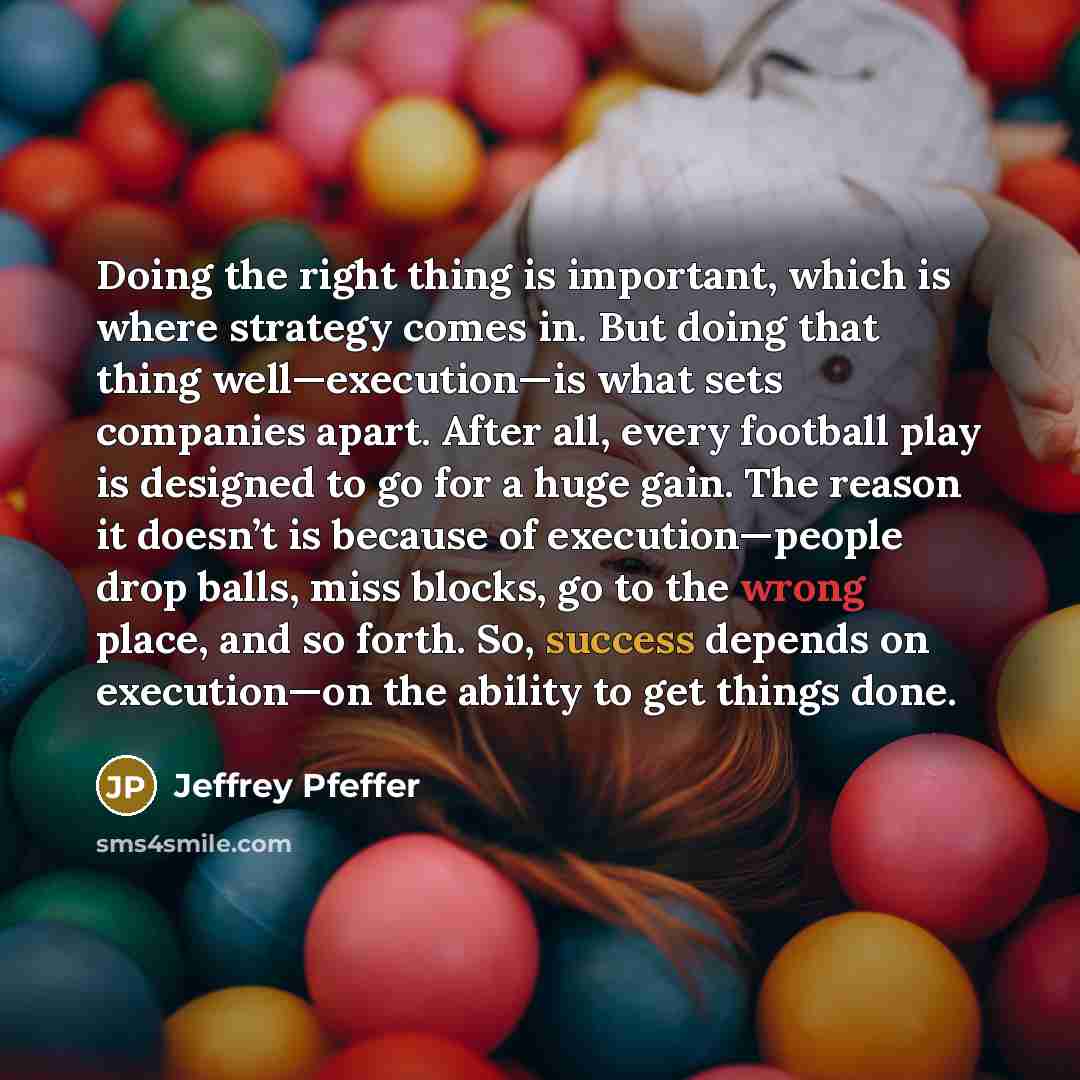 “Doing the right thing is important, which is where strategy comes in. But doing that thing well—execution—is what sets companies apart. After all, every football play is designed to go for a huge gain. The reason it doesn’t is because of execution—people drop balls, miss blocks, go to the wrong…” quote by Jeffrey Pfeffer