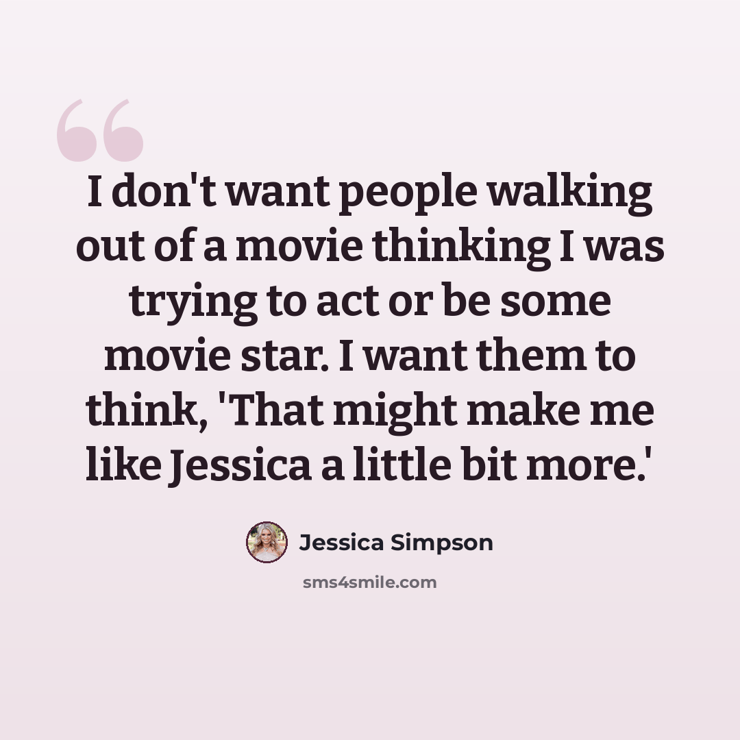 “I don't want people walking out of a movie thinking I was trying to act or be some movie star. I want them to think, 'That might make me like Jessica a little bit more.'” quote by Jessica Simpson