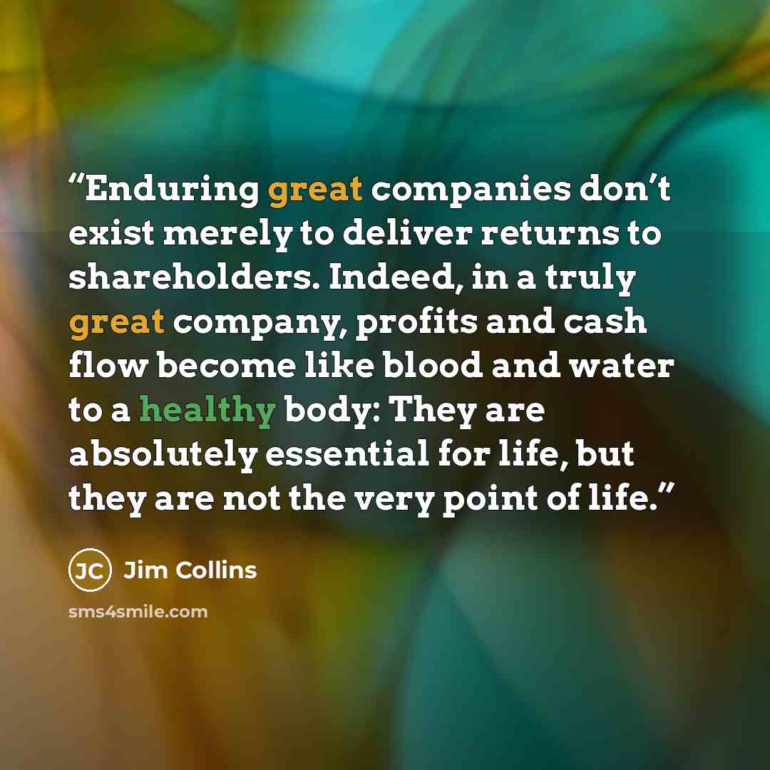 “Enduring great companies don’t exist merely to deliver returns to shareholders. Indeed, in a truly great company, profits and cash flow become like blood and water to a healthy body: They are absolutely essential for life, but they are not the very point of life.” quote by Jim Collins