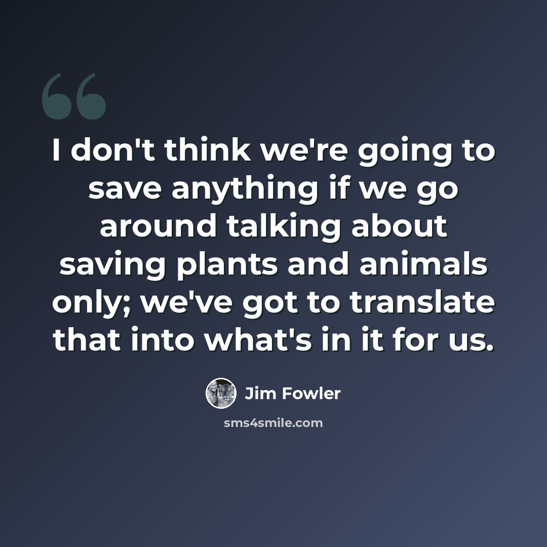 “I don't think we're going to save anything if we go around talking about saving plants and animals only; we've got to translate that into what's in it for us.” quote by Jim Fowler