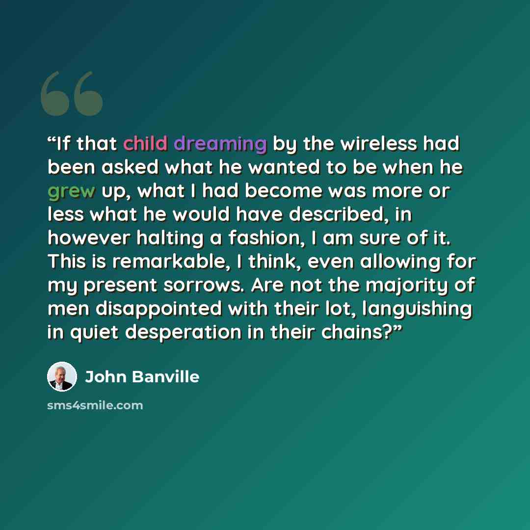 “If that child dreaming by the wireless had been asked what he wanted to be when he grew up, what I had become was more or less what he would have described, in however halting a fashion, I am sure of it. This is remarkable, I think, even allowing for my present sorrows. Are not the majority of men…” quote by John Banville