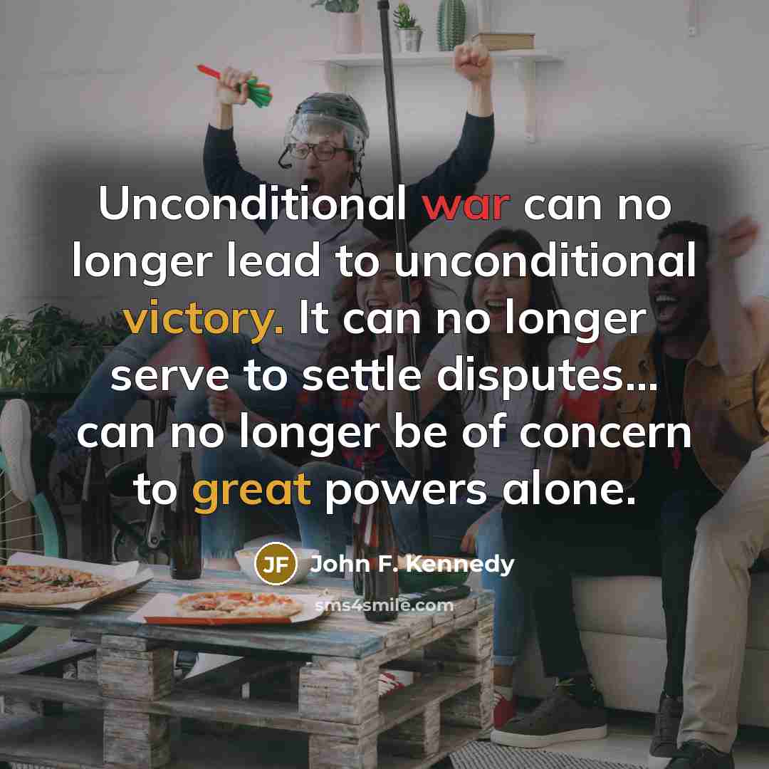 “Unconditional war can no longer lead to unconditional victory. It can no longer serve to settle disputes... can no longer be of concern to great powers alone.” quote by John F. Kennedy